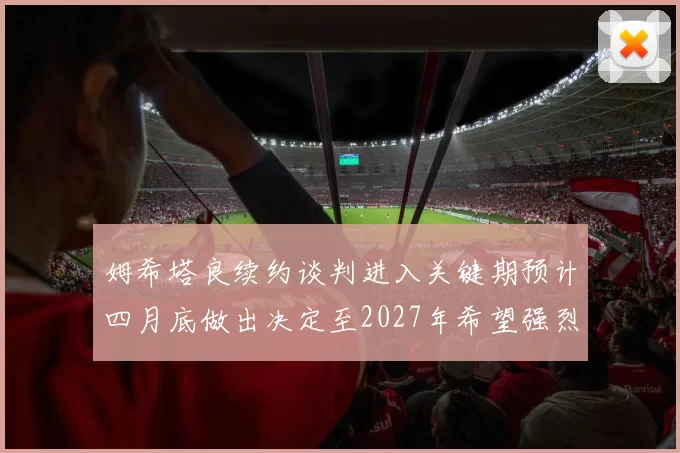 姆希塔良续约谈判进入关键期预计四月底做出决定至2027年希望强烈