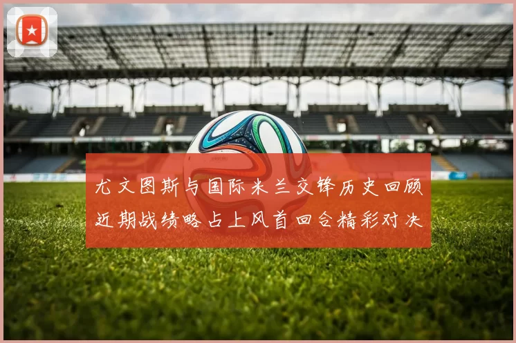 尤文图斯与国际米兰交锋历史回顾近期战绩略占上风首回合精彩对决回顾